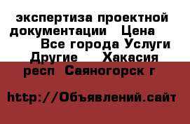 экспертиза проектной документации › Цена ­ 10 000 - Все города Услуги » Другие   . Хакасия респ.,Саяногорск г.